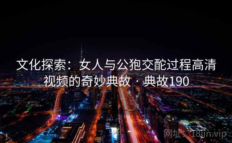 文化探索:女人与公狍交酡过程高清视频的奇妙典故 · 典故190 第2张 文化探索:女人与公狍交酡过程高清视频的奇妙典故 · 典故190 第2张