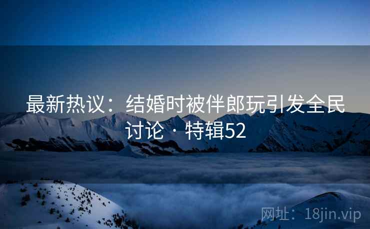 最新热议：结婚时被伴郎玩引发全民讨论 · 特辑52