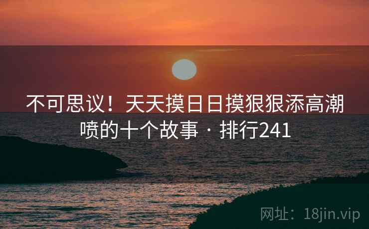 不可思议！天天摸日日摸狠狠添高潮喷的十个故事 · 排行241  第1张