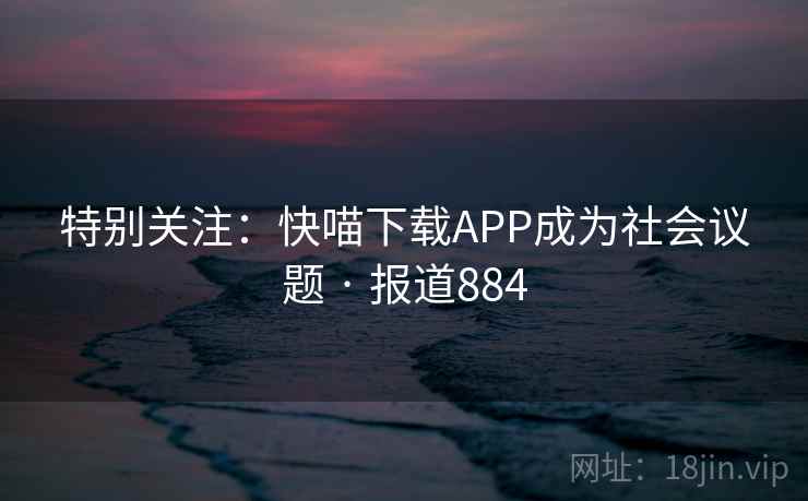 特别关注:快喵下载APP成为社会议题 · 报道884 第1张 特别关注:快喵下载APP成为社会议题 · 报道884 第1张