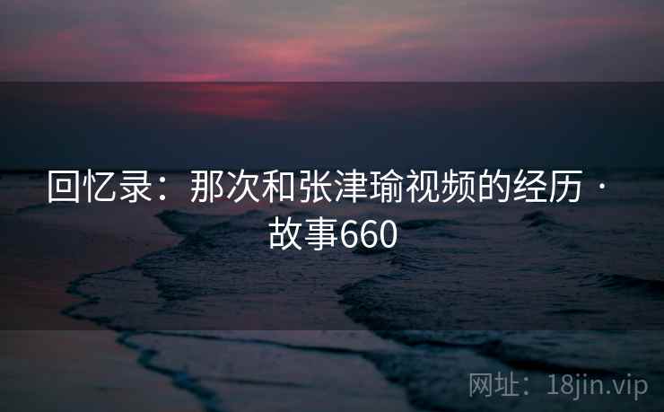回忆录：那次和张津瑜视频的经历 · 故事660