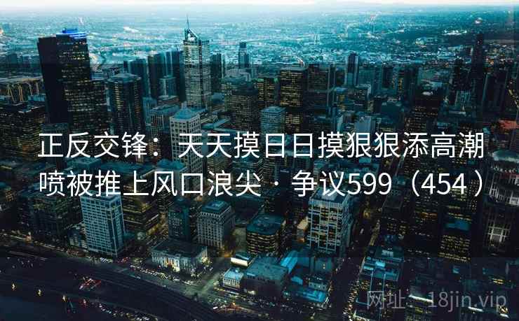 正反交锋:天天摸日日摸狠狠添高潮喷被推上风口浪尖 · 争议599(454 ) 第1张 正反交锋:天天摸日日摸狠狠添高潮喷被推上风口浪尖 · 争议599(454 ) 第1张