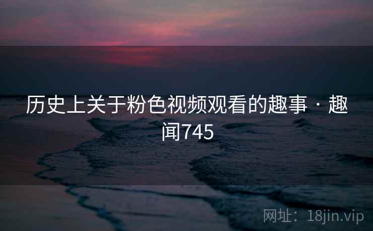 历史上关于粉色视频观看的趣事 · 趣闻745  第2张