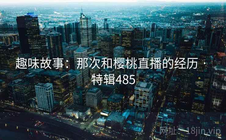 趣味故事：那次和樱桃直播的经历 · 特辑485  第2张